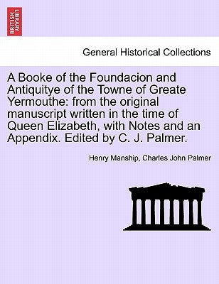A Booke of the Foundacion and Antiquitye of the Towne of Greate Yermouthe: From the Original Manuscript Written in the Time of Queen Elizabeth, with N by Manship, Henry