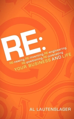 RE:: RE-Newing, RE-Inventing, RE-Engineering, RE-Positioning, RE-Juvenating Your Business and Life by Lautenslager, Al