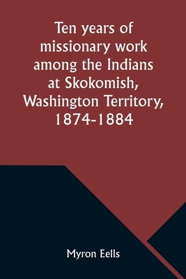 Ten years of missionary work among the Indians at Skokomish, Washington Territory, 1874-1884 by Eells, Myron