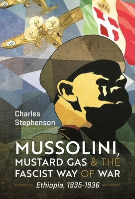 Mussolini, Mustard Gas and the Fascist Way of War: Ethiopia, 1935-1936 by Stephenson, Charles