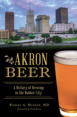 Akron Beer: A History of Brewing in the Rubber City by Musson, Robert a.