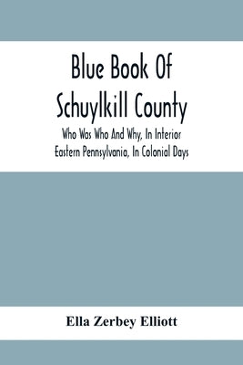 Blue Book Of Schuylkill County: Who Was Who And Why, In Interior Eastern Pennsylvania, In Colonial Days, The Huguenots And Palatines, Their Service In by Zerbey Elliott, Ella