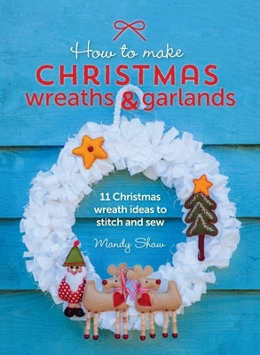 How to Make Christmas Wreaths and Garlands: 11 Christmas Wreath Ideas to Stitch and Sew by Shaw, Mandy