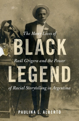 Black Legend: The Many Lives of Raúl Grigera and the Power of Racial Storytelling in Argentina by Alberto, Paulina L.