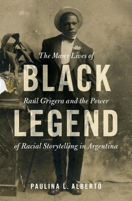 Black Legend: The Many Lives of Raúl Grigera and the Power of Racial Storytelling in Argentina by Alberto, Paulina L.
