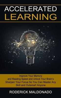 Accelerated Learning: Improve Your Memory and Reading Speed and Unlock Your Brain's (Sharpen Your Focus So You Can Master Any Skill and Outsmart Anyon by Maldonado, Roderick