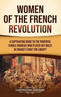 Women of the French Revolution: A Captivating Guide to the Powerful Female Pioneers Who Played Key Roles in France's Fight for Liberty by History, Captivating