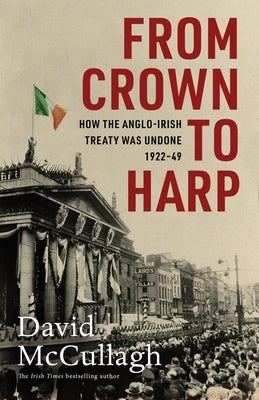 From Crown to Harp: How the Anglo-Irish Treaty Was Undone 1920-1949 by McCullagh, David
