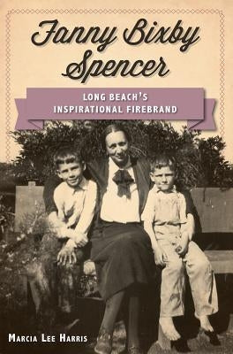 Fanny Bixby Spencer: Long Beach's Inspirational Firebrand by Harris, Marcia Lee