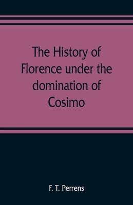 The history of Florence under the domination of Cosimo, Piero, Lorenzo de' Medicis, 1434-1492 by T. Perrens, F.