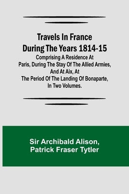 Travels in France during the years 1814-15 Comprising a residence at Paris, during the stay of the allied armies, and at Aix, at the period of the lan by Archibald Alison