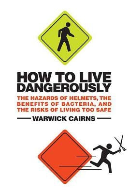 How to Live Dangerously: The Hazards of Helmets, the Benefits of Bacteria, and the Risks of Living Too Safe by Cairns, Warwick