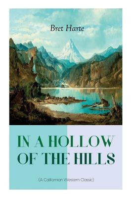 IN A HOLLOW OF THE HILLS (A Californian Western Classic): From the Renowned Author of The Luck of Roaring Camp, The Outcasts of Poker Flat, The Tales by Harte, Bret