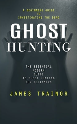 Ghost Hunting: A Beginners Guide to Investigating the Dead (The Essential Modern Guide to Ghost Hunting for Beginners) by Trainor, James