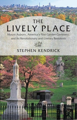 The Lively Place: Mount Auburn, America's First Garden Cemetery, and Its Revolutionary and Literary Residents by Kendrick, Stephen