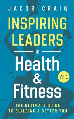 Inspiring Leaders in Health & Fitness, Vol. 1: The Ultimate Guide to Building a Better You by Craig, Jacob