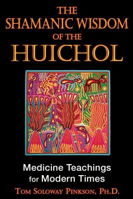 The Shamanic Wisdom of the Huichol: Medicine Teachings for Modern Times by Pinkson, Tom Soloway