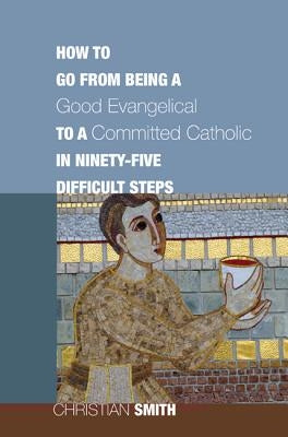 How to Go from Being a Good Evangelical to a Committed Catholic in Ninety-Five Difficult Steps by Smith, Christian