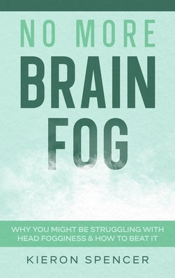 No More Brain Fog: Why You Might Be Struggling With Head Fogginess & How To Beat It by Spencer, Kieron