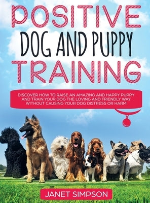 Positive Dog and Puppy Training Discover How to Raise an Amazing and Happy Puppy and Train your Dog the Loving and Friendly Way without Causing Your D by Simpson, Janet