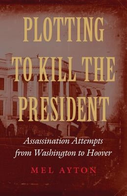 Plotting to Kill the President: Assassination Attempts from Washington to Hoover by Ayton, Mel