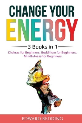 Change Your Energy: 3 Books in 1: Chakras for Beginners, Buddhism for Beginners, Mindfulness for Beginners: 3 Books in 1: Chakras for Begi by Redding, Edward