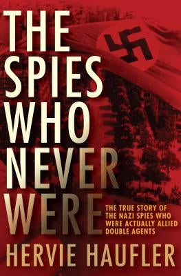 The Spies Who Never Were: The True Story of the Nazi Spies Who Were Actually Allied Double Agents by Haufler, Hervie