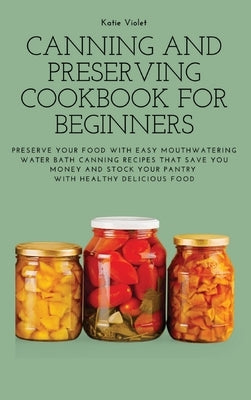 Canning and Preserving Cookbook for Beginners: Preserve Your Food with Easy Mouthwatering Water Bath Canning Recipes that Save You Money and Stock You by Katie Violet