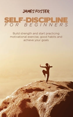 Self-Discipline for Beginners: Build strength and start practicing motivational exercise, good habits and achieve your goals by Foster, James