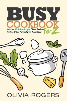 Busy Cookbook for 2: Includes 30 Quick & Light Dinner Recipes for You & Your Partner When You're Busy by Rogers, Olivia