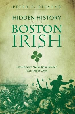 Hidden History of the Boston Irish: Little-Known Stories from Ireland's "Next Parish Over" by Stevens, Peter F.