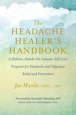 The Headache Healer's Handbook: A Holistic, Hands-On Somatic Self-Care Program for Headache and Migraine Relief and Prevention by Mundo, Jan
