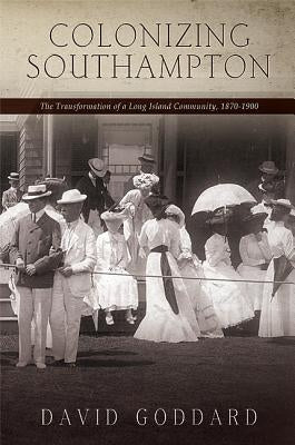 Colonizing Southampton: The Transformation of a Long Island Community, 1870-1900 by Goddard, David