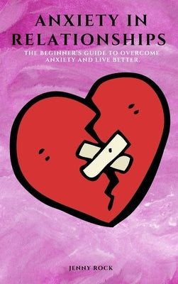 Anxiety in Relationships: The Beginner's Guide to Overcome Anxiety and Live Better by Rock, Jenny