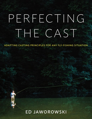 Perfecting the Cast: Adapting Casting Principles for Any Fly-Fishing Situation by Jaworowski, Ed