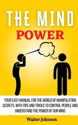The Mind Power: Your Easy Manual For The World of Manipulation Secrets, With Tips and Tricks To Control People And Understand the Powe by Johnson, Walter