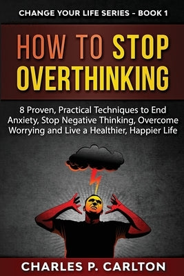 How to Stop Overthinking: 8 Proven, Practical Techniques to End Anxiety, Stop Negative Thinking, Overcome Worrying and Live a Healthier, Happier by Carlton, Charles P.