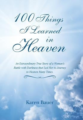 100 Things I Learned in Heaven: An Extraordinary True Story of a Woman's Battle with Darkness That Led Her to Journey to Heaven Many Times. by Bauer, Karen