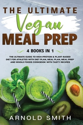 The Ultimate Vegan Meal Prep: The Ultimate Guide to High-Protein & Plant-Based Diet For Athletes With Diet Plan, Meal Plan, Meal Prep And Whole Food by Smith, Arnold