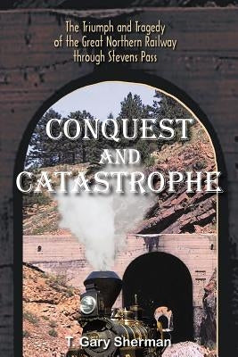 Conquest and Catastrophe: The Triumph and Tragedy of the Great Northern Railway Through Stevens Pass by Sherman, T. Gary