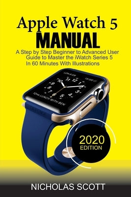 Apple Watch 5 Manual: A Step by Step Beginner to Advanced User Guide to Master the iWatch Series 5 in 60 Minutes...With Illustrations. by Scott, Nicholas