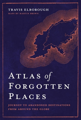 Atlas of Forgotten Places: Journey to Abandoned Destinations from Around the Globe by Elborough, Travis