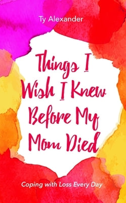 Things I Wish I Knew Before My Mom Died: Coping with Loss Every Day (Grief Gift, Bereavement Gift, for Readers of Motherless Daughters) by Alexander, Ty