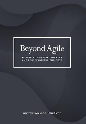 Beyond Agile: How To Run Faster, Smarter and Less Wasteful Projects by Walker, Andrew