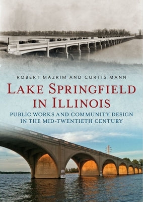 Lake Springfield in Illinois: Public Works and Community Design in the Mid-Twentieth Century by Mazrim, Robert