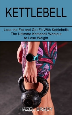 Kettlebell: The Ultimate Kettlebell Workout to Lose Weight (Lose the Fat and Get Fit With Kettlebells) by Brady, Hazel