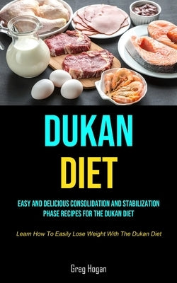 Dukan Diet: Easy And Delicious Consolidation And Stabilization Phase Recipes For The Dukan Diet (Learn How To Easily Lose Weight W by Hogan, Greg