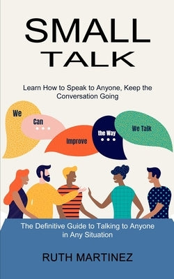 Small Talk: Learn How to Speak to Anyone, Keep the Conversation Going (The Definitive Guide to Talking to Anyone in Any Situation) by Martinez, Ruth