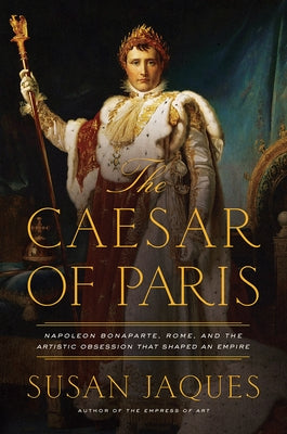 The Caesar of Paris: Napoleon Bonaparte, Rome, and the Artistic Obsession That Shaped an Empire by Jaques, Susan