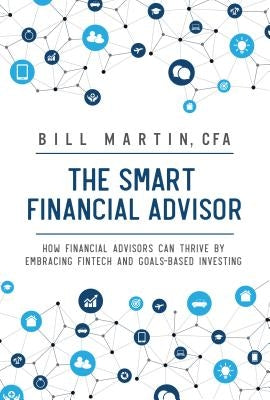 The Smart Financial Advisor: How Financial Advisors Can Thrive by Embracing Fintech and Goals-Based Investing by Martin, Bill